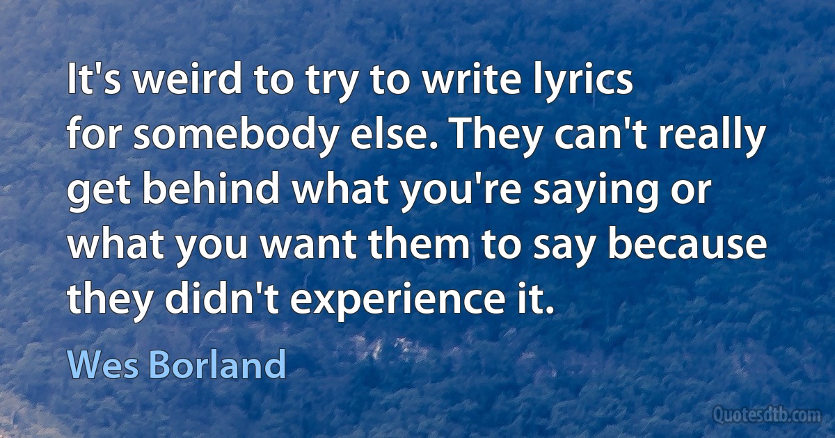 It's weird to try to write lyrics for somebody else. They can't really get behind what you're saying or what you want them to say because they didn't experience it. (Wes Borland)