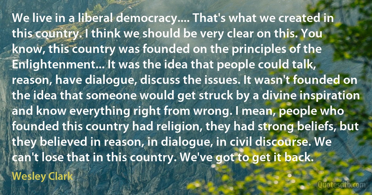 We live in a liberal democracy.... That's what we created in this country. I think we should be very clear on this. You know, this country was founded on the principles of the Enlightenment... It was the idea that people could talk, reason, have dialogue, discuss the issues. It wasn't founded on the idea that someone would get struck by a divine inspiration and know everything right from wrong. I mean, people who founded this country had religion, they had strong beliefs, but they believed in reason, in dialogue, in civil discourse. We can't lose that in this country. We've got to get it back. (Wesley Clark)