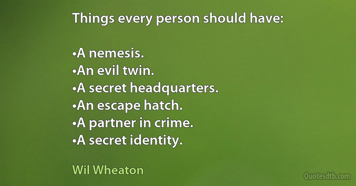 Things every person should have:

•A nemesis.
•An evil twin.
•A secret headquarters.
•An escape hatch.
•A partner in crime.
•A secret identity. (Wil Wheaton)