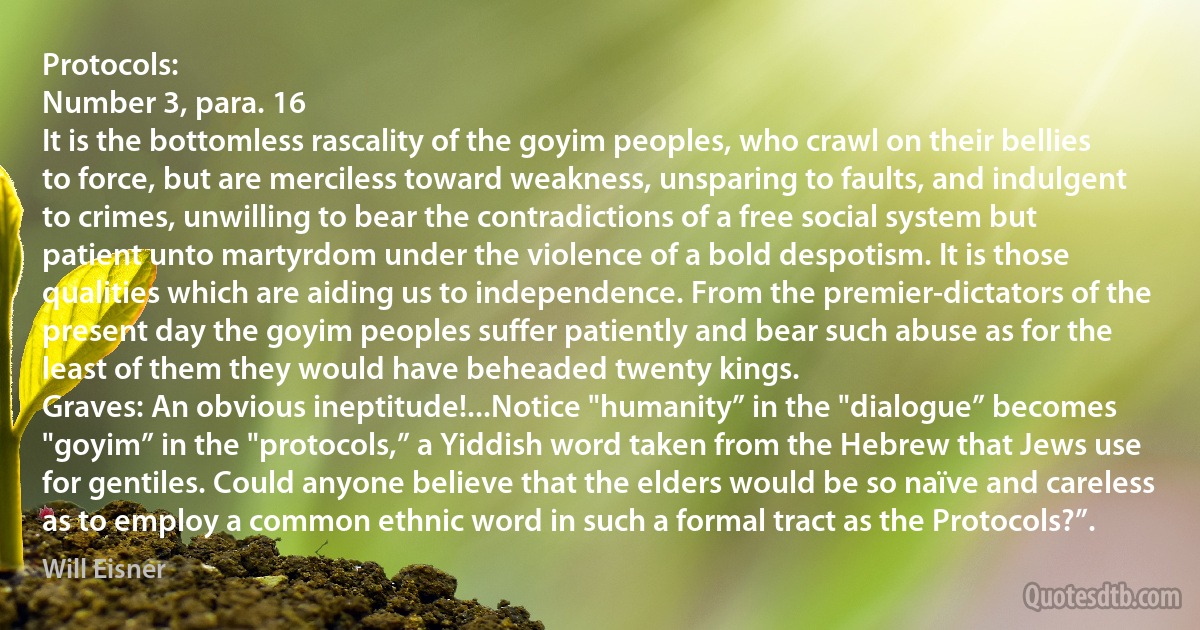 Protocols:
Number 3, para. 16
It is the bottomless rascality of the goyim peoples, who crawl on their bellies to force, but are merciless toward weakness, unsparing to faults, and indulgent to crimes, unwilling to bear the contradictions of a free social system but patient unto martyrdom under the violence of a bold despotism. It is those qualities which are aiding us to independence. From the premier-dictators of the present day the goyim peoples suffer patiently and bear such abuse as for the least of them they would have beheaded twenty kings.
Graves: An obvious ineptitude!...Notice "humanity” in the "dialogue” becomes "goyim” in the "protocols,” a Yiddish word taken from the Hebrew that Jews use for gentiles. Could anyone believe that the elders would be so naïve and careless as to employ a common ethnic word in such a formal tract as the Protocols?”. (Will Eisner)