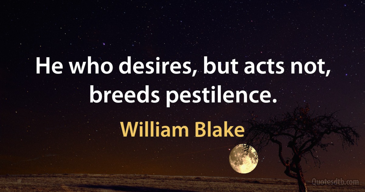 He who desires, but acts not, breeds pestilence. (William Blake)