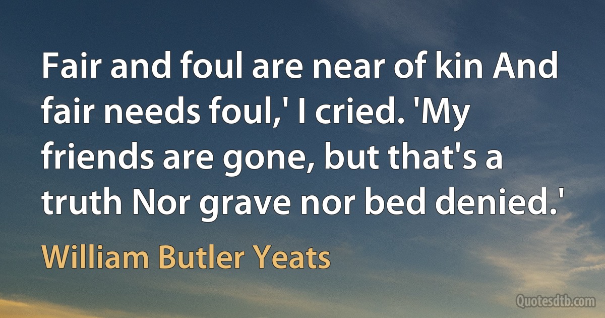 Fair and foul are near of kin And fair needs foul,' I cried. 'My friends are gone, but that's a truth Nor grave nor bed denied.' (William Butler Yeats)