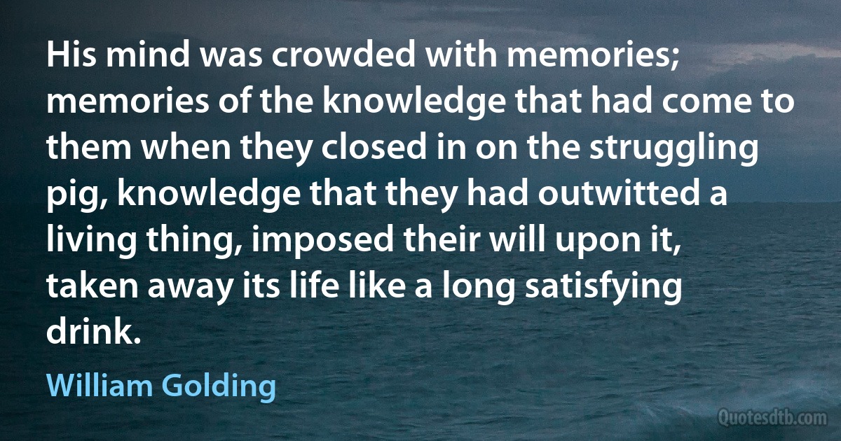 His mind was crowded with memories; memories of the knowledge that had come to them when they closed in on the struggling pig, knowledge that they had outwitted a living thing, imposed their will upon it, taken away its life like a long satisfying drink. (William Golding)