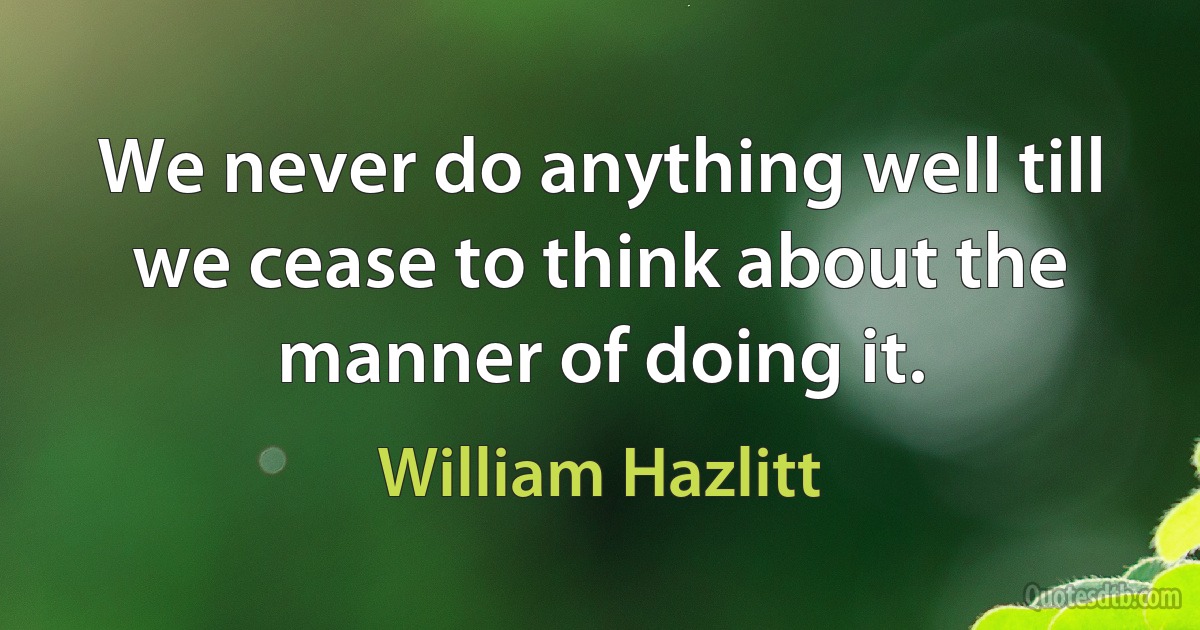 We never do anything well till we cease to think about the manner of doing it. (William Hazlitt)