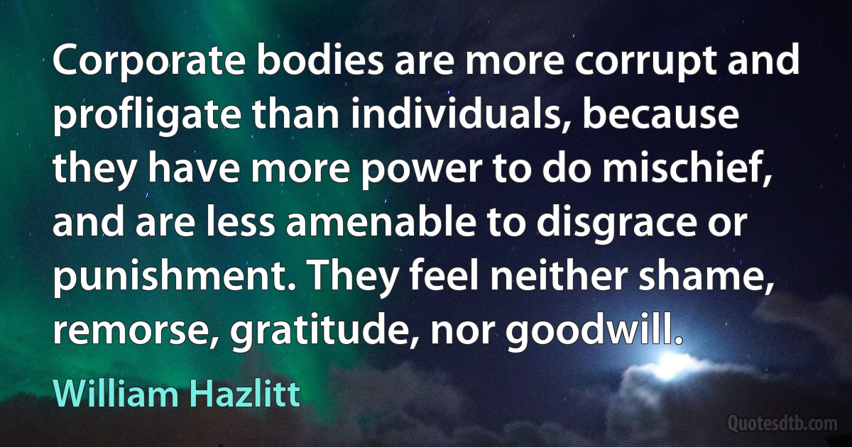 Corporate bodies are more corrupt and profligate than individuals, because they have more power to do mischief, and are less amenable to disgrace or punishment. They feel neither shame, remorse, gratitude, nor goodwill. (William Hazlitt)