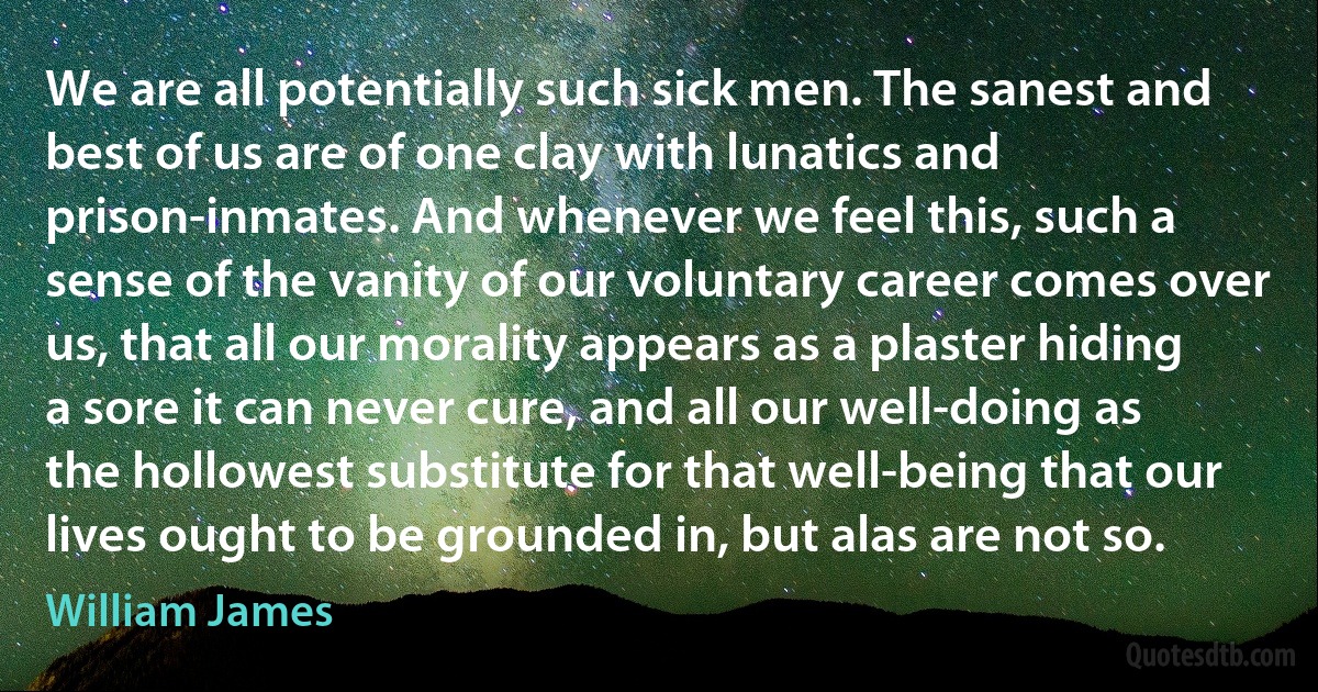 We are all potentially such sick men. The sanest and best of us are of one clay with lunatics and prison-inmates. And whenever we feel this, such a sense of the vanity of our voluntary career comes over us, that all our morality appears as a plaster hiding a sore it can never cure, and all our well-doing as the hollowest substitute for that well-being that our lives ought to be grounded in, but alas are not so. (William James)