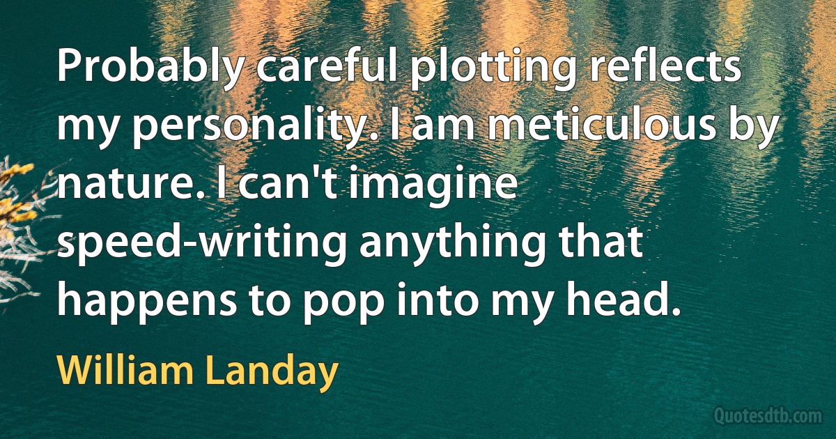 Probably careful plotting reflects my personality. I am meticulous by nature. I can't imagine speed-writing anything that happens to pop into my head. (William Landay)