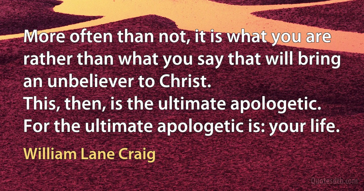 More often than not, it is what you are rather than what you say that will bring an unbeliever to Christ.
This, then, is the ultimate apologetic. For the ultimate apologetic is: your life. (William Lane Craig)