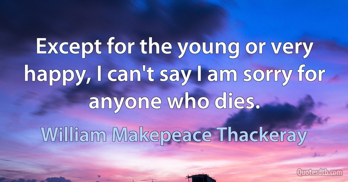 Except for the young or very happy, I can't say I am sorry for anyone who dies. (William Makepeace Thackeray)