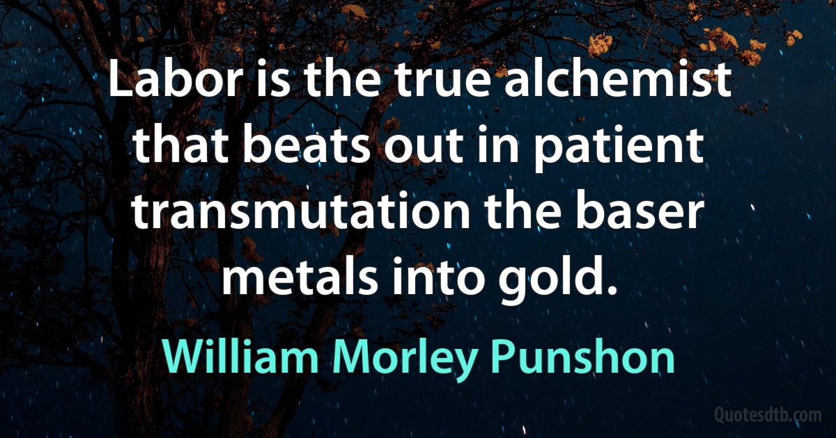 Labor is the true alchemist that beats out in patient transmutation the baser metals into gold. (William Morley Punshon)