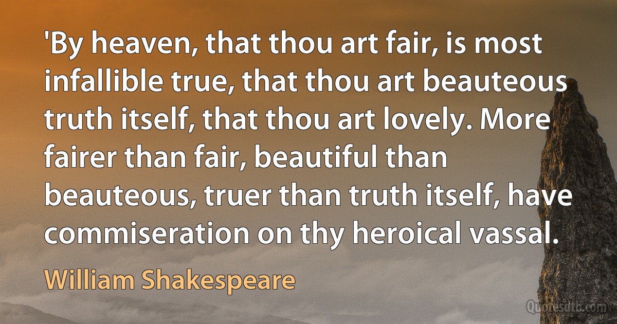 'By heaven, that thou art fair, is most infallible true, that thou art beauteous truth itself, that thou art lovely. More fairer than fair, beautiful than beauteous, truer than truth itself, have commiseration on thy heroical vassal. (William Shakespeare)