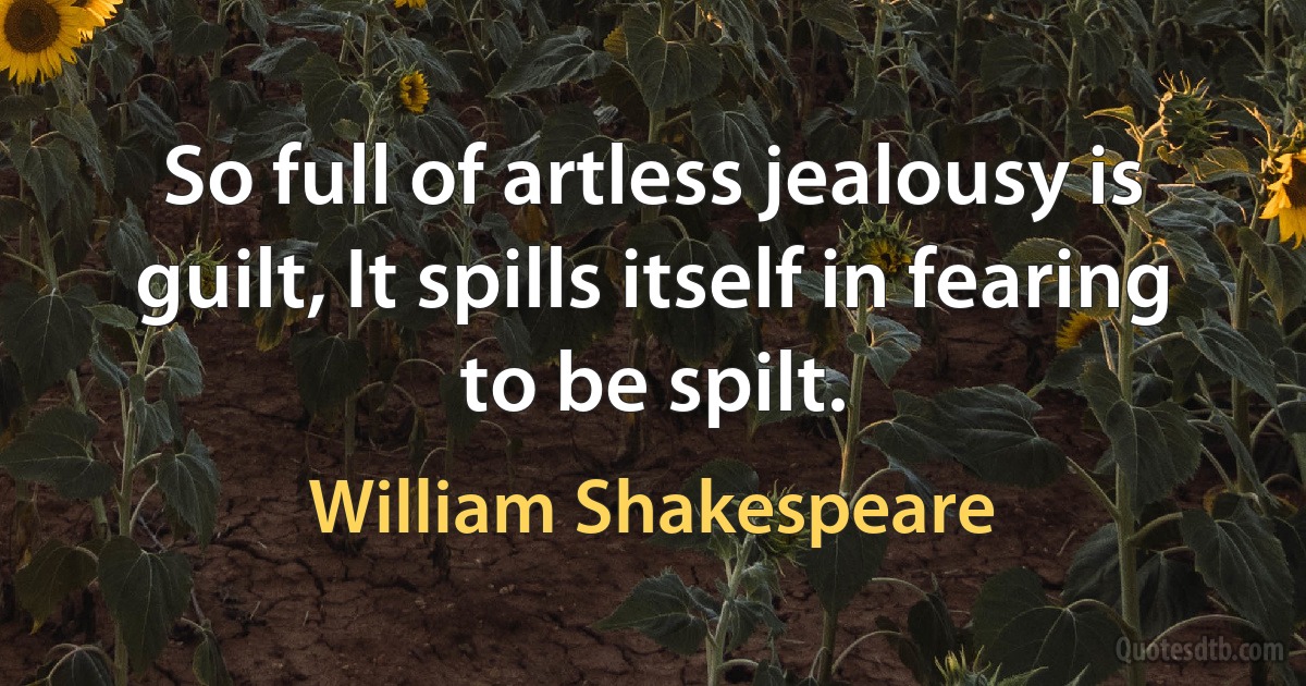 So full of artless jealousy is guilt, It spills itself in fearing to be spilt. (William Shakespeare)