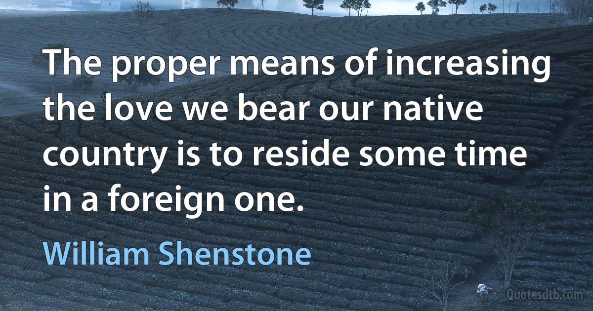 The proper means of increasing the love we bear our native country is to reside some time in a foreign one. (William Shenstone)