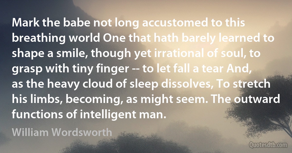 Mark the babe not long accustomed to this breathing world One that hath barely learned to shape a smile, though yet irrational of soul, to grasp with tiny finger -- to let fall a tear And, as the heavy cloud of sleep dissolves, To stretch his limbs, becoming, as might seem. The outward functions of intelligent man. (William Wordsworth)