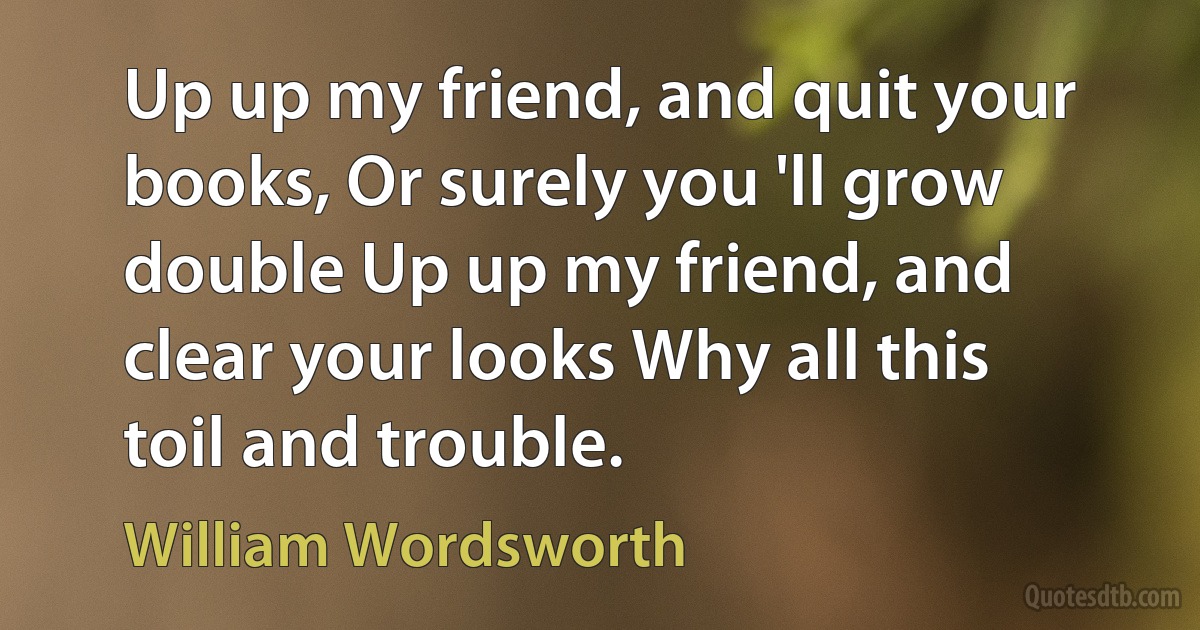 Up up my friend, and quit your books, Or surely you 'll grow double Up up my friend, and clear your looks Why all this toil and trouble. (William Wordsworth)