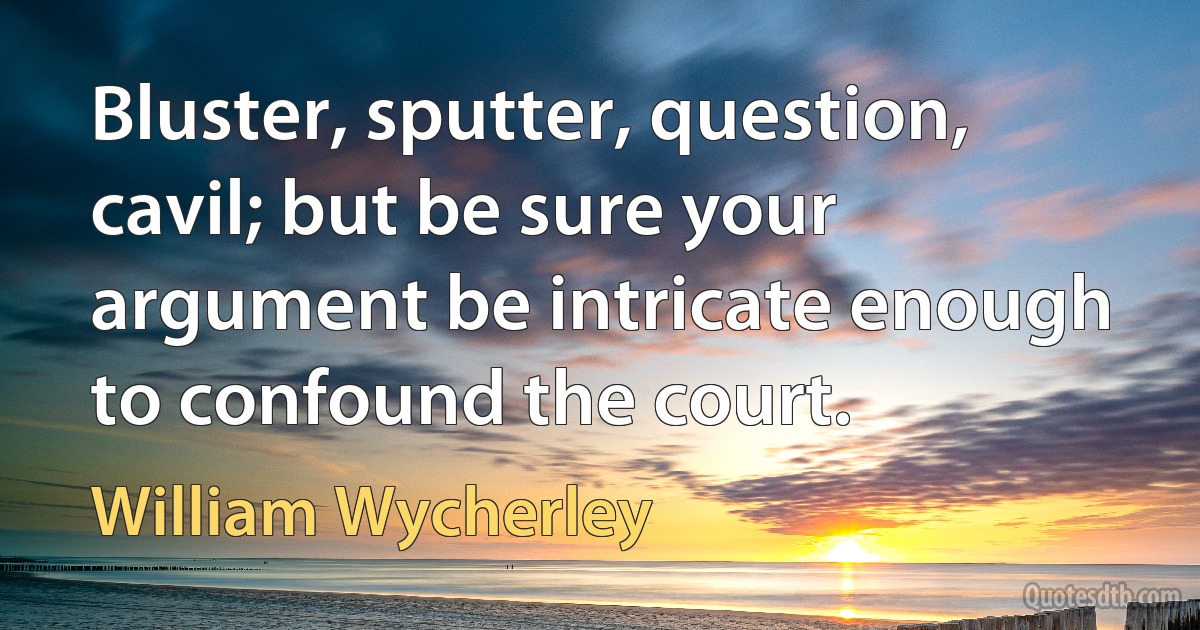 Bluster, sputter, question, cavil; but be sure your argument be intricate enough to confound the court. (William Wycherley)