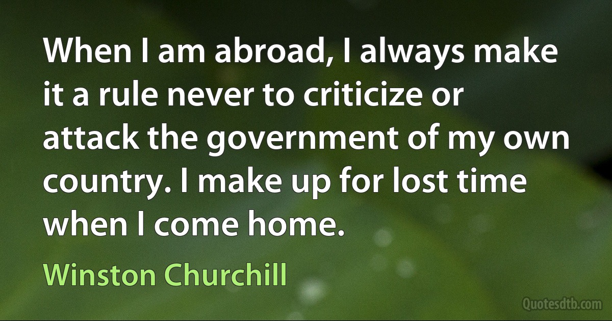 When I am abroad, I always make it a rule never to criticize or attack the government of my own country. I make up for lost time when I come home. (Winston Churchill)