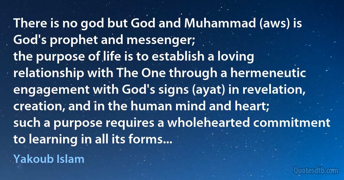 There is no god but God and Muhammad (aws) is God's prophet and messenger;
the purpose of life is to establish a loving relationship with The One through a hermeneutic engagement with God's signs (ayat) in revelation, creation, and in the human mind and heart;
such a purpose requires a wholehearted commitment to learning in all its forms... (Yakoub Islam)