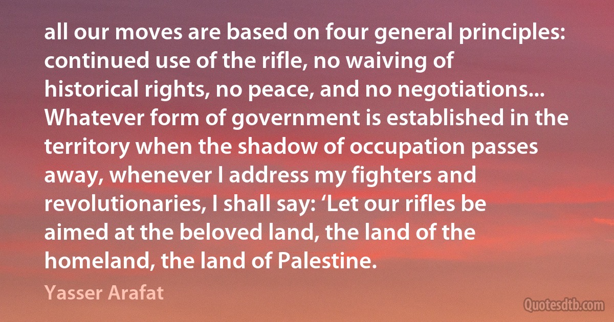 all our moves are based on four general principles: continued use of the rifle, no waiving of historical rights, no peace, and no negotiations... Whatever form of government is established in the territory when the shadow of occupation passes away, whenever I address my fighters and revolutionaries, I shall say: ‘Let our rifles be aimed at the beloved land, the land of the homeland, the land of Palestine. (Yasser Arafat)