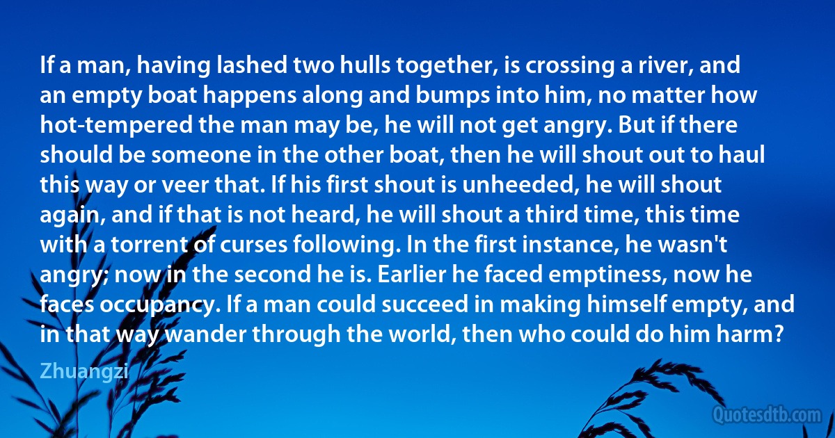 If a man, having lashed two hulls together, is crossing a river, and an empty boat happens along and bumps into him, no matter how hot-tempered the man may be, he will not get angry. But if there should be someone in the other boat, then he will shout out to haul this way or veer that. If his first shout is unheeded, he will shout again, and if that is not heard, he will shout a third time, this time with a torrent of curses following. In the first instance, he wasn't angry; now in the second he is. Earlier he faced emptiness, now he faces occupancy. If a man could succeed in making himself empty, and in that way wander through the world, then who could do him harm? (Zhuangzi)