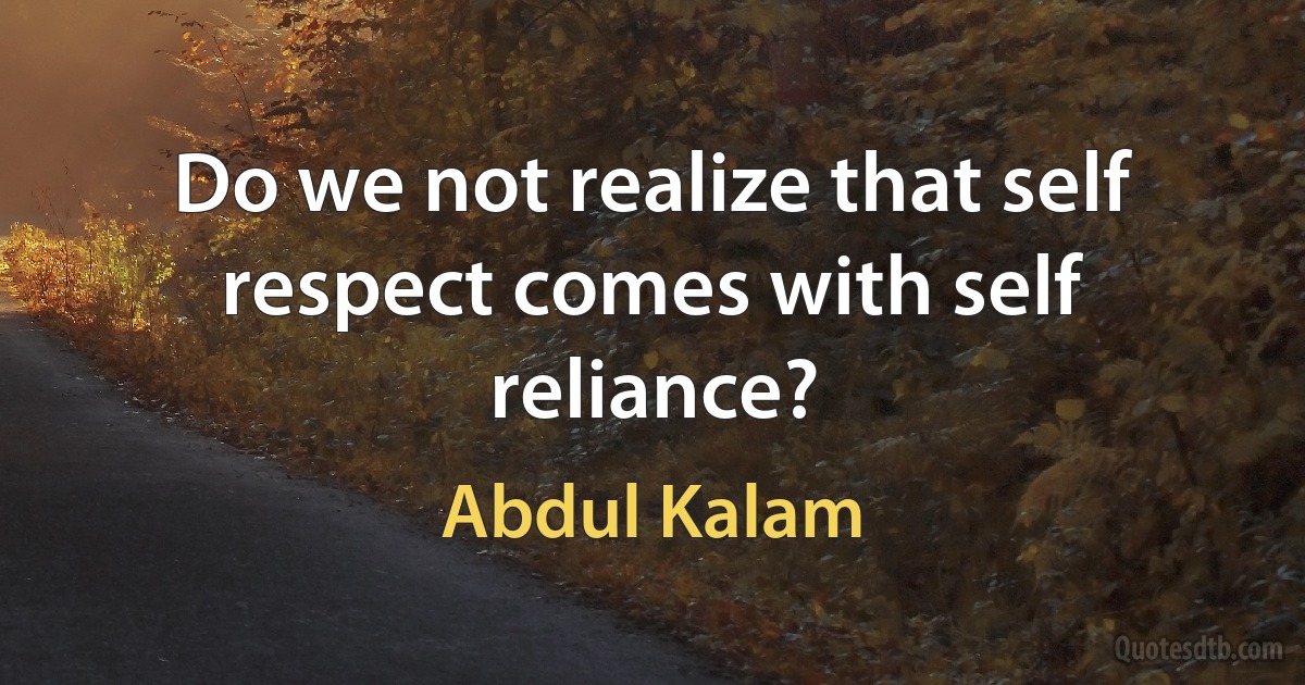 Do we not realize that self respect comes with self reliance? (Abdul Kalam)