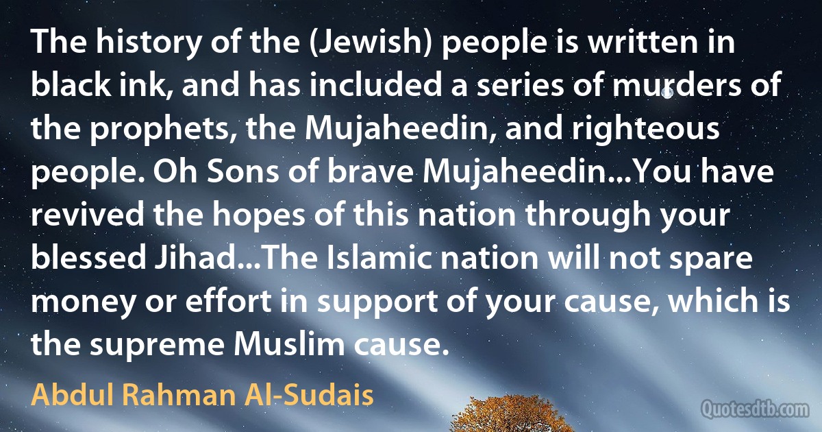 The history of the (Jewish) people is written in black ink, and has included a series of murders of the prophets, the Mujaheedin, and righteous people. Oh Sons of brave Mujaheedin...You have revived the hopes of this nation through your blessed Jihad...The Islamic nation will not spare money or effort in support of your cause, which is the supreme Muslim cause. (Abdul Rahman Al-Sudais)