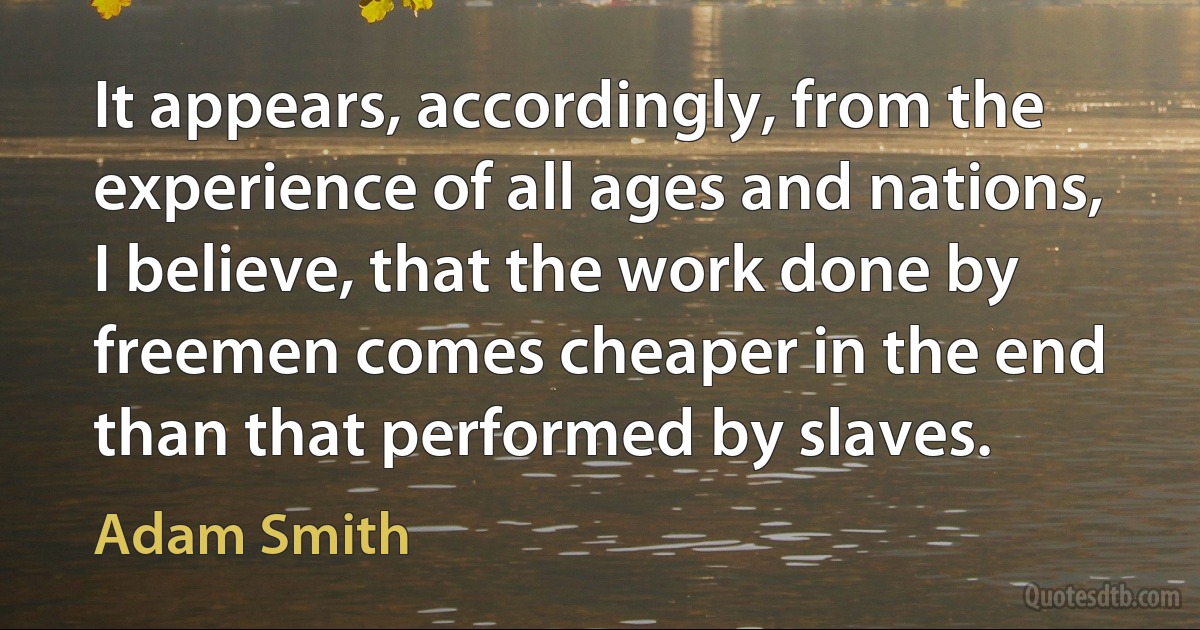 It appears, accordingly, from the experience of all ages and nations, I believe, that the work done by freemen comes cheaper in the end than that performed by slaves. (Adam Smith)