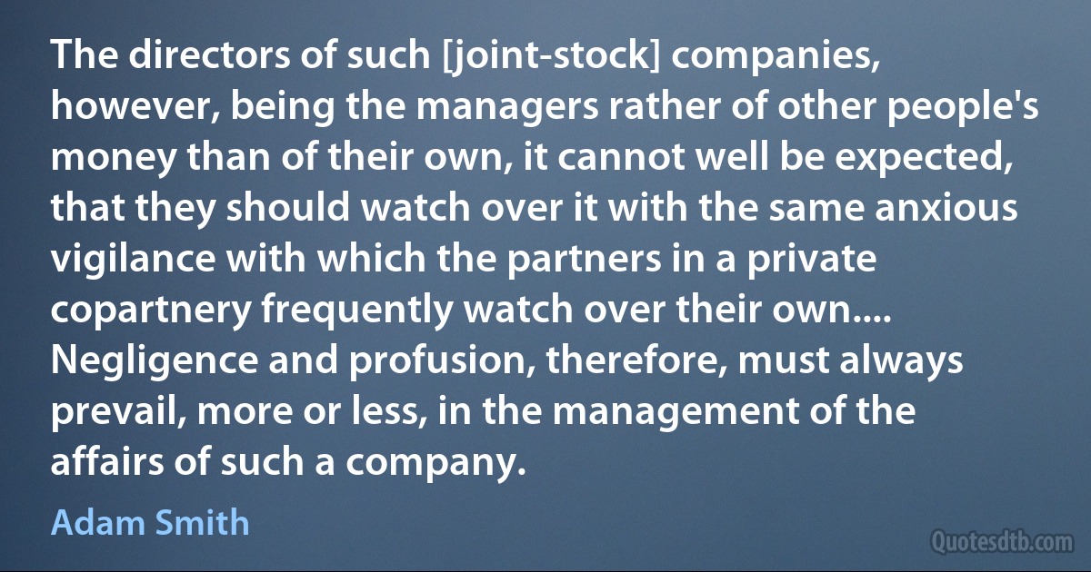 The directors of such [joint-stock] companies, however, being the managers rather of other people's money than of their own, it cannot well be expected, that they should watch over it with the same anxious vigilance with which the partners in a private copartnery frequently watch over their own.... Negligence and profusion, therefore, must always prevail, more or less, in the management of the affairs of such a company. (Adam Smith)