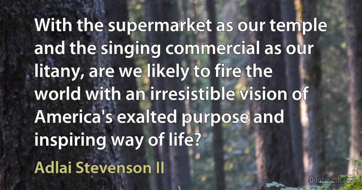 With the supermarket as our temple and the singing commercial as our litany, are we likely to fire the world with an irresistible vision of America's exalted purpose and inspiring way of life? (Adlai Stevenson II)