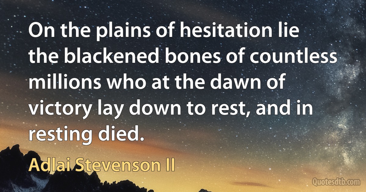 On the plains of hesitation lie the blackened bones of countless millions who at the dawn of victory lay down to rest, and in resting died. (Adlai Stevenson II)