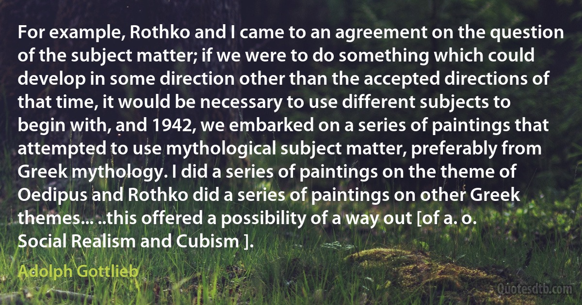 For example, Rothko and I came to an agreement on the question of the subject matter; if we were to do something which could develop in some direction other than the accepted directions of that time, it would be necessary to use different subjects to begin with, and 1942, we embarked on a series of paintings that attempted to use mythological subject matter, preferably from Greek mythology. I did a series of paintings on the theme of Oedipus and Rothko did a series of paintings on other Greek themes... ..this offered a possibility of a way out [of a. o. Social Realism and Cubism ]. (Adolph Gottlieb)