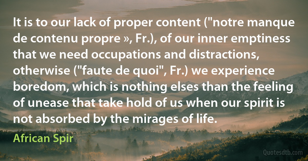 It is to our lack of proper content ("notre manque de contenu propre », Fr.), of our inner emptiness that we need occupations and distractions, otherwise ("faute de quoi", Fr.) we experience boredom, which is nothing elses than the feeling of unease that take hold of us when our spirit is not absorbed by the mirages of life. (African Spir)