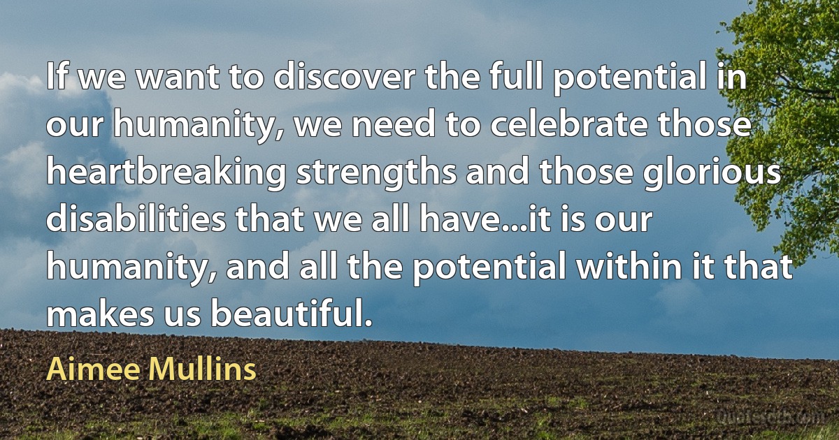 If we want to discover the full potential in our humanity, we need to celebrate those heartbreaking strengths and those glorious disabilities that we all have...it is our humanity, and all the potential within it that makes us beautiful. (Aimee Mullins)