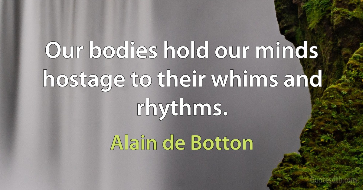 Our bodies hold our minds hostage to their whims and rhythms. (Alain de Botton)