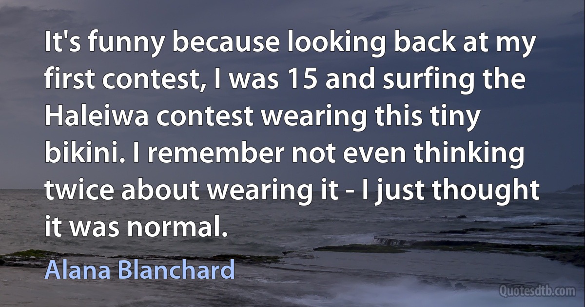 It's funny because looking back at my first contest, I was 15 and surfing the Haleiwa contest wearing this tiny bikini. I remember not even thinking twice about wearing it - I just thought it was normal. (Alana Blanchard)