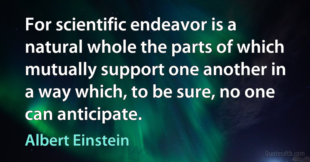 For scientific endeavor is a natural whole the parts of which mutually support one another in a way which, to be sure, no one can anticipate. (Albert Einstein)