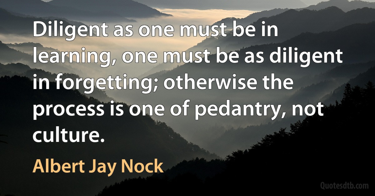 Diligent as one must be in learning, one must be as diligent in forgetting; otherwise the process is one of pedantry, not culture. (Albert Jay Nock)