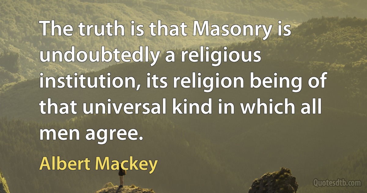 The truth is that Masonry is undoubtedly a religious institution, its religion being of that universal kind in which all men agree. (Albert Mackey)