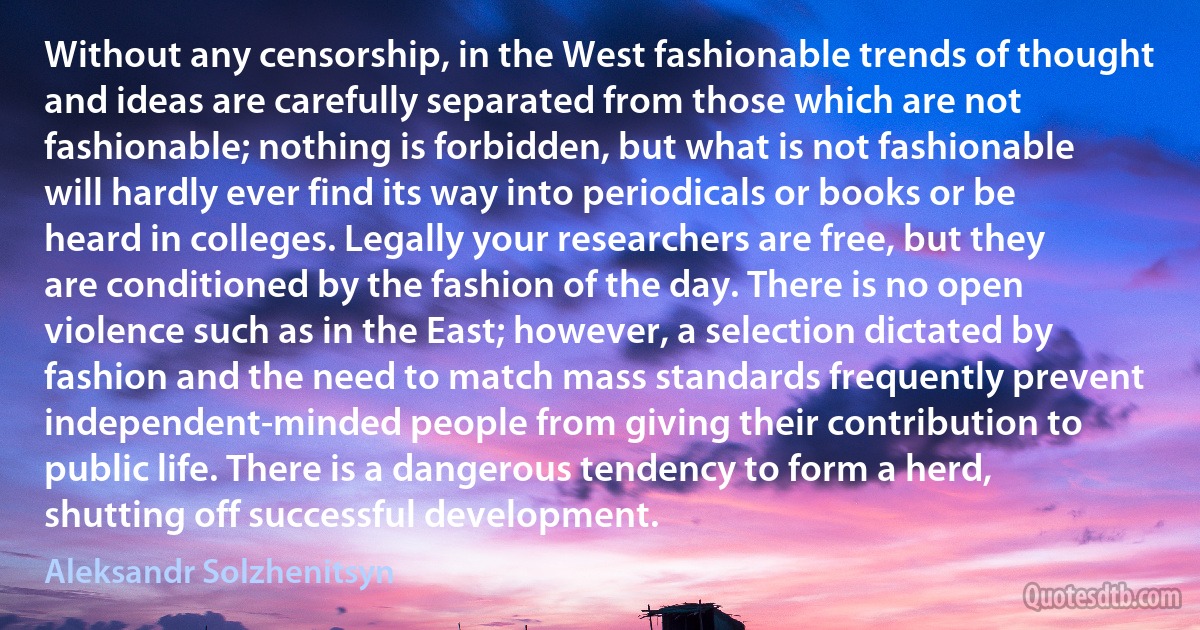 Without any censorship, in the West fashionable trends of thought and ideas are carefully separated from those which are not fashionable; nothing is forbidden, but what is not fashionable will hardly ever find its way into periodicals or books or be heard in colleges. Legally your researchers are free, but they are conditioned by the fashion of the day. There is no open violence such as in the East; however, a selection dictated by fashion and the need to match mass standards frequently prevent independent-minded people from giving their contribution to public life. There is a dangerous tendency to form a herd, shutting off successful development. (Aleksandr Solzhenitsyn)