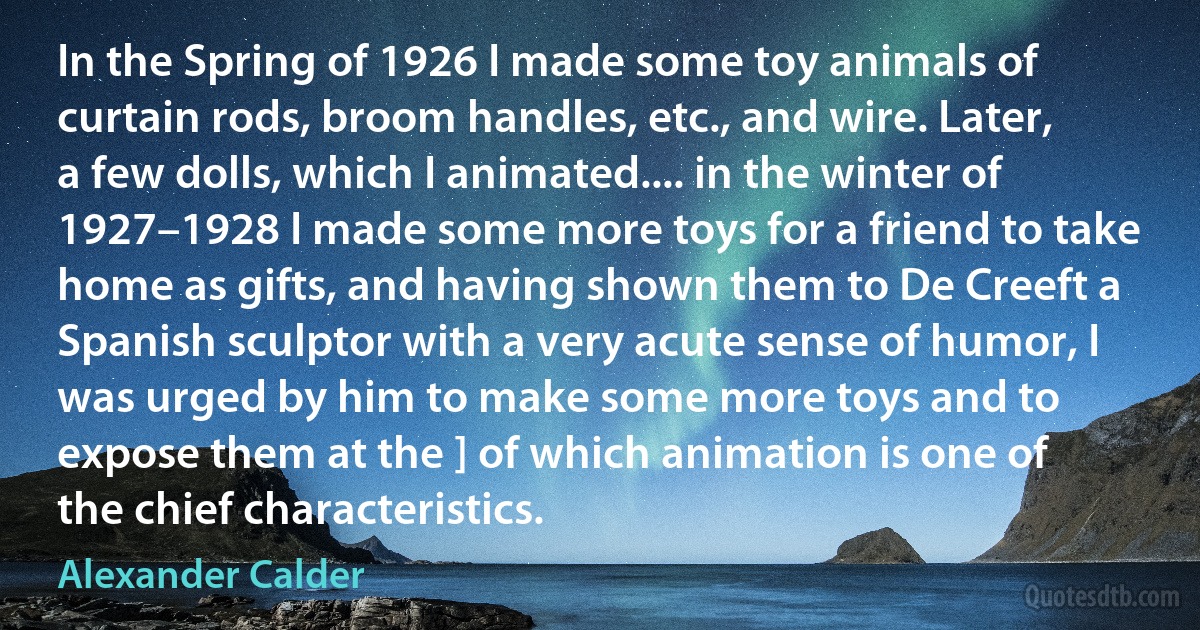 In the Spring of 1926 I made some toy animals of curtain rods, broom handles, etc., and wire. Later, a few dolls, which I animated.... in the winter of 1927–1928 I made some more toys for a friend to take home as gifts, and having shown them to De Creeft a Spanish sculptor with a very acute sense of humor, I was urged by him to make some more toys and to expose them at the ] of which animation is one of the chief characteristics. (Alexander Calder)