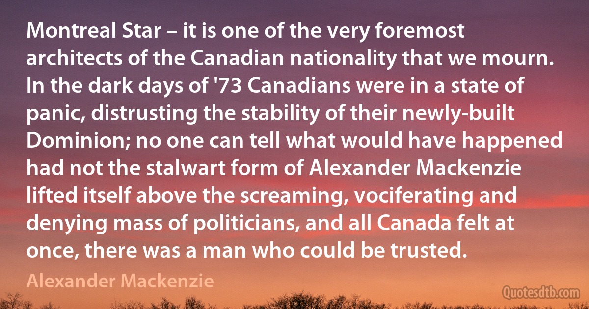 Montreal Star – it is one of the very foremost architects of the Canadian nationality that we mourn. In the dark days of '73 Canadians were in a state of panic, distrusting the stability of their newly-built Dominion; no one can tell what would have happened had not the stalwart form of Alexander Mackenzie lifted itself above the screaming, vociferating and denying mass of politicians, and all Canada felt at once, there was a man who could be trusted. (Alexander Mackenzie)