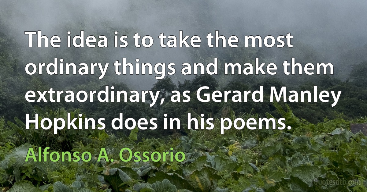 The idea is to take the most ordinary things and make them extraordinary, as Gerard Manley Hopkins does in his poems. (Alfonso A. Ossorio)