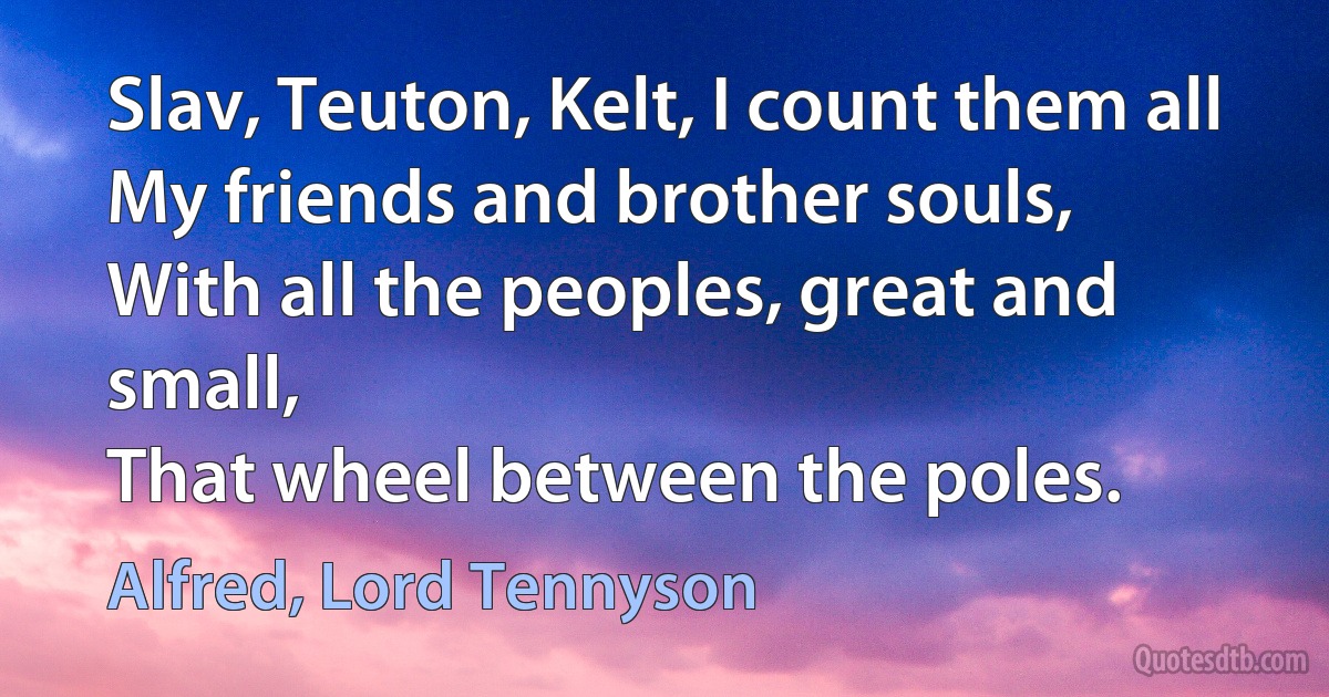 Slav, Teuton, Kelt, I count them all
My friends and brother souls,
With all the peoples, great and small,
That wheel between the poles. (Alfred, Lord Tennyson)