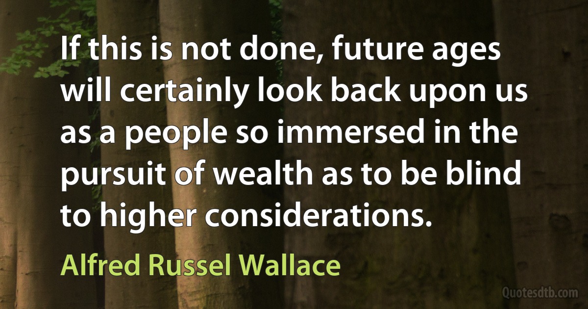 If this is not done, future ages will certainly look back upon us as a people so immersed in the pursuit of wealth as to be blind to higher considerations. (Alfred Russel Wallace)