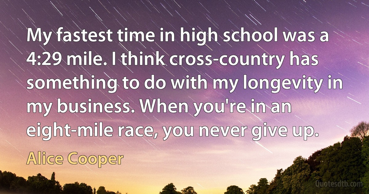 My fastest time in high school was a 4:29 mile. I think cross-country has something to do with my longevity in my business. When you're in an eight-mile race, you never give up. (Alice Cooper)