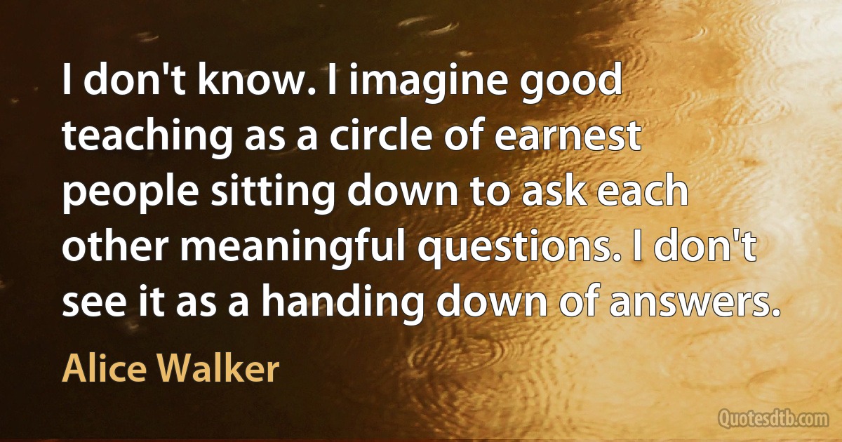 I don't know. I imagine good teaching as a circle of earnest people sitting down to ask each other meaningful questions. I don't see it as a handing down of answers. (Alice Walker)