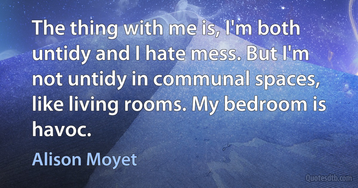 The thing with me is, I'm both untidy and I hate mess. But I'm not untidy in communal spaces, like living rooms. My bedroom is havoc. (Alison Moyet)