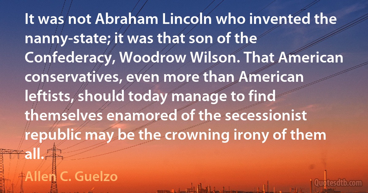 It was not Abraham Lincoln who invented the nanny-state; it was that son of the Confederacy, Woodrow Wilson. That American conservatives, even more than American leftists, should today manage to find themselves enamored of the secessionist republic may be the crowning irony of them all. (Allen C. Guelzo)