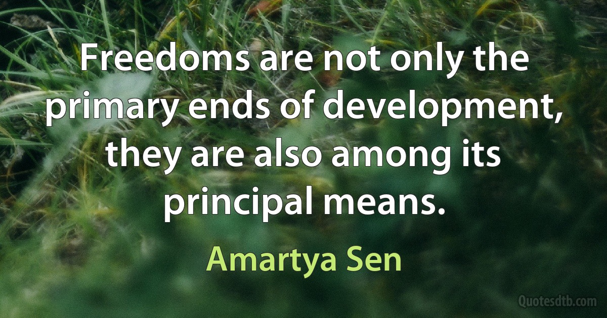 Freedoms are not only the primary ends of development, they are also among its principal means. (Amartya Sen)