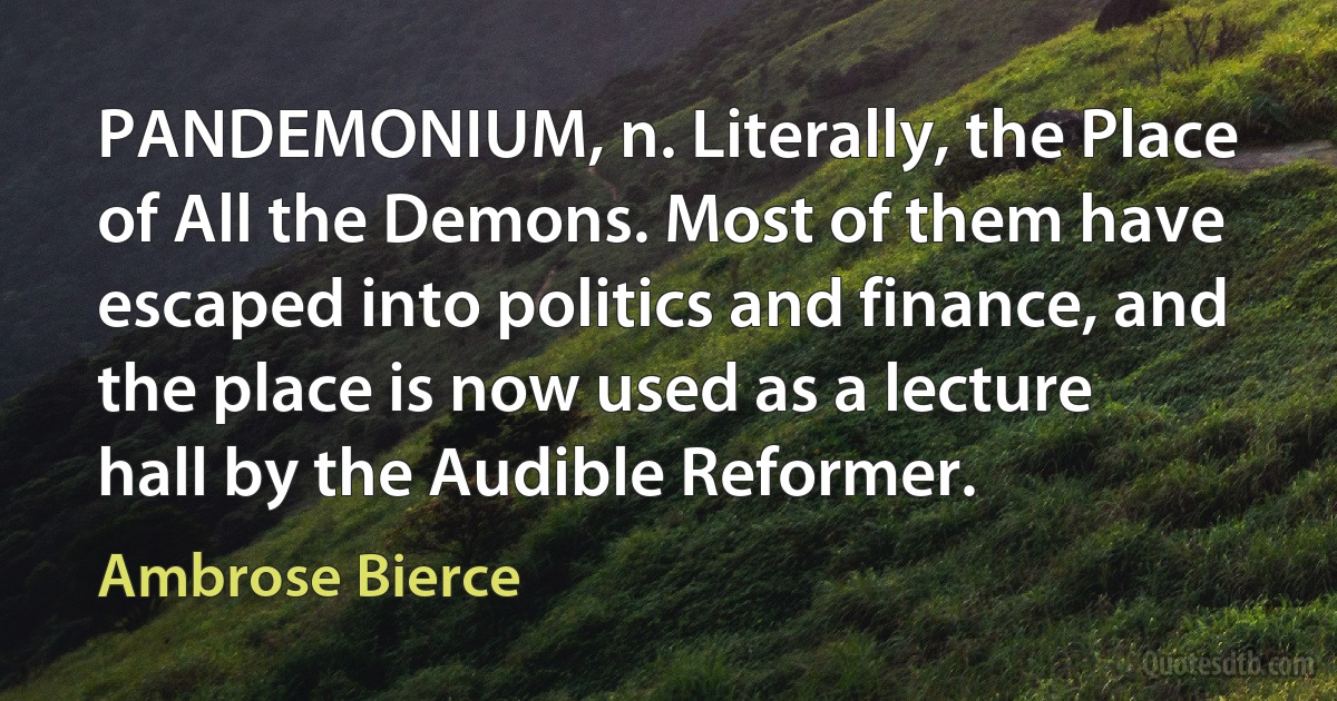 PANDEMONIUM, n. Literally, the Place of All the Demons. Most of them have escaped into politics and finance, and the place is now used as a lecture hall by the Audible Reformer. (Ambrose Bierce)